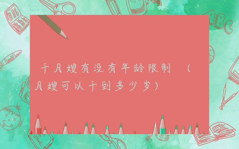 干月嫂有没有年龄限制 (月嫂可以干到多少岁)